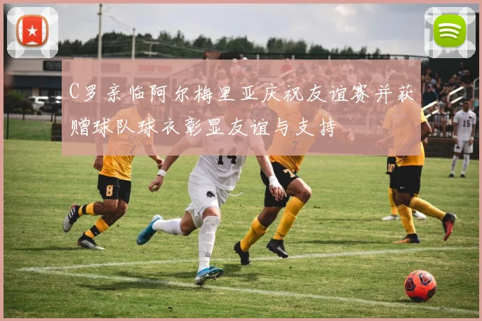C罗亲临阿尔梅里亚庆祝友谊赛并获赠球队球衣彰显友谊与支持