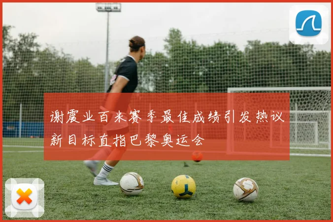 谢震业百米赛季最佳成绩引发热议新目标直指巴黎奥运会