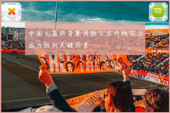 中国女篮热身赛再胜日本内线实力成为胜利关键因素