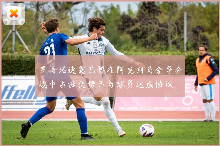 罗马诺透露巴黎在阿克利乌舍争夺战中占据优势已与球员达成协议