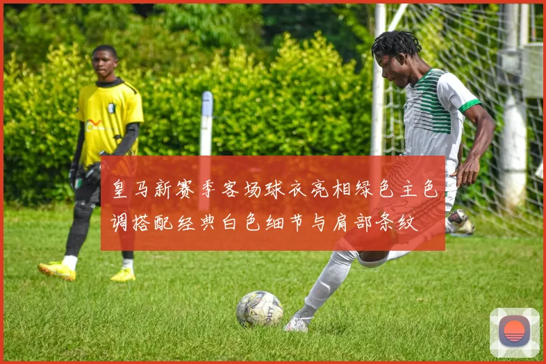 皇马新赛季客场球衣亮相绿色主色调搭配经典白色细节与肩部条纹