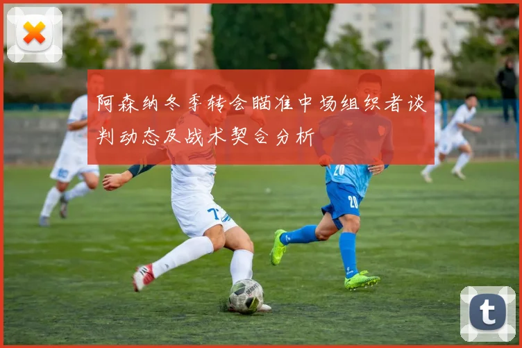 阿森纳冬季转会瞄准中场组织者谈判动态及战术契合分析