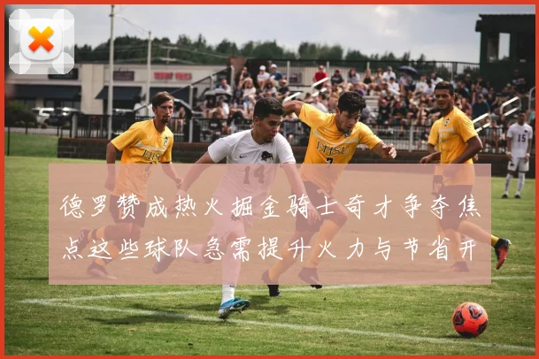 德罗赞成热火掘金骑士奇才争夺焦点这些球队急需提升火力与节省开支