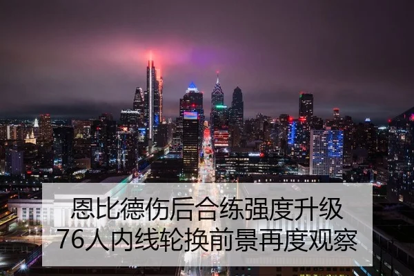恩比德伤后合练强度升级 76人内线轮换前景再度观察