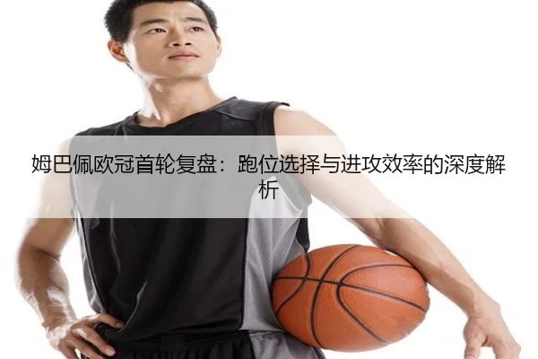 姆巴佩欧冠首轮复盘：跑位选择与进攻效率的深度解析